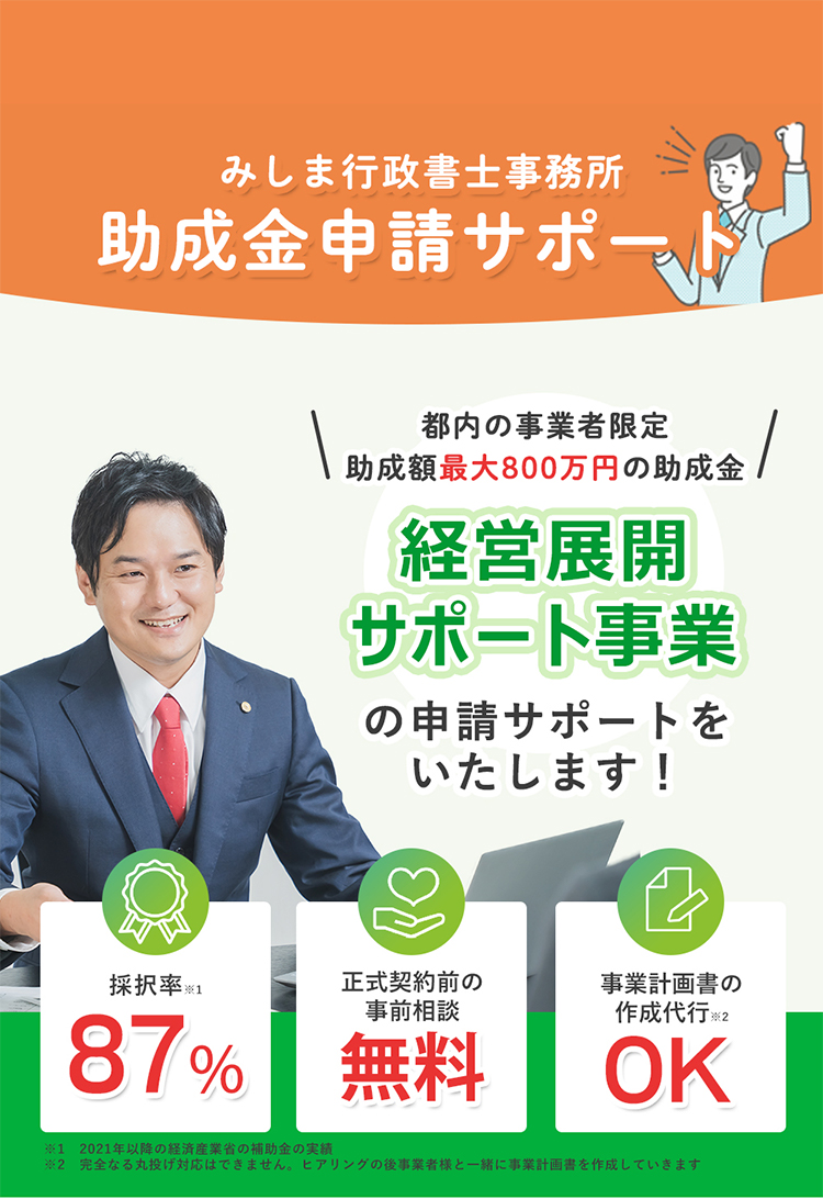 みしま行政書士事務所。経験豊富な行政書士が申請サポート、申請代行いたします！東京都の「新たな事業環境に即応した経営転展開サポート事業」ご存じですか？ 補助金・助成金の申請には期限や条件があります。お急ぎの方、中小企業の方、個人事業主の方も、お気軽にご相談ください。 あなたの既存事業の競争力強化、生産性の向上、新サービスの導入に。助成金を活用して既存事業のさらなるレベルアップに繋げませんか？補助金採択率100％(21件中21)・入金まで伴走型支援無料・総獲得補助金額1億円