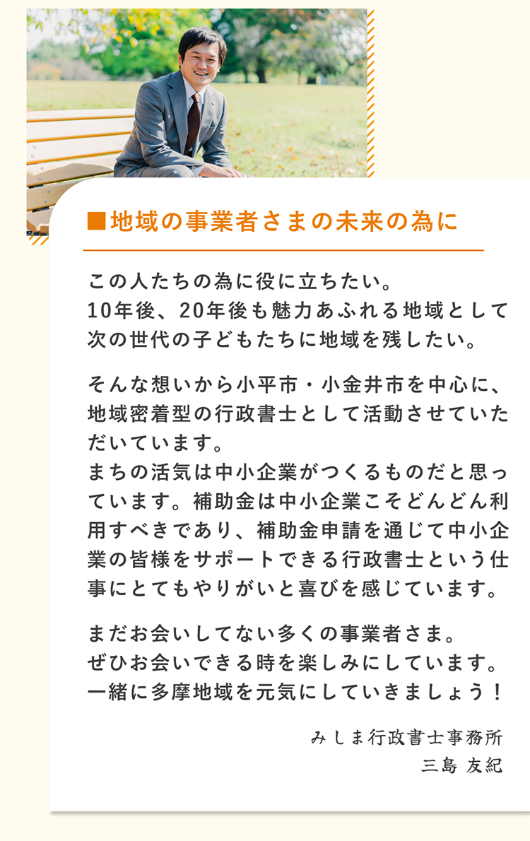 【地域の事業者さまの未来の為に】この人たちの為に役に立ちたい。10年後、20年後も魅力あふれる地域として次の世代の子どもたちに地域を残したい。そんな想いから小平市・小金井市を中心に、地域密着型の行政書士として活動させていただいてます。まちの活気は中小企業や事業者がつくるものだと思っています。補助金は中小企業や個人事業主、フリーランスこそどんどん利用すべきであり、補助金申請を通じて皆様をサポートできる行政書士という仕事にとてもやりがいと喜びを感じています。事業再構築ってなに？という方でもご相談ください。まだお会いしていない多くの事業者さま。ぜひお会いできる時を楽しみにしています。事業・経営を促進し、一緒に多摩地域を元気にしていきましょう!　みしま行政書士事務所　三島友紀