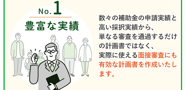 No1豊富な実績→数々の補助金の申請実績と高い採択実績から、単なる審査を通過するだけの計画書ではなく、実際に使える面接審査にも有効な計画書を作成いたします。