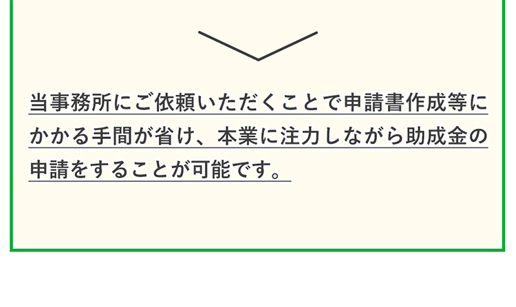 当事務所に申請代行のご依頼いただく事で、自分で申請するよりも採択率が高まり、さらに申請書作成の手間が省け、本業に注力することができ、結果として自社の事業発展に繋がります。　【こんな方にオススメ】補助金の採択確立を高めたい方・親身になってサポートしてほしい方・補助金の知識が豊富な人を探している方・申請だけでなく、その後のサポートもご希望している方